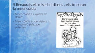 5.Benaurats els misericordiosos , ells trobaran
la misericòrdia
› Misericòrdia és ajudar als
demés .
› Misericòrdia és de tristesa i
compassió pels que
pateixen.
 