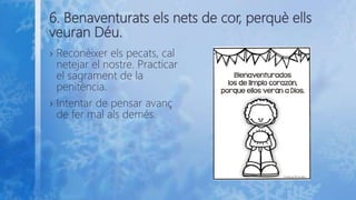 6. Benaventurats els nets de cor, perquè ells
veuran Déu.
› Reconèixer els pecats, cal
netejar el nostre. Practicar
el sagrament de la
penitència.
› Intentar de pensar avanç
de fer mal als demés.
 