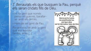 7. Benaurats els que busquen la Pau, perquè
ells seran cridats fills de Déu.
› Hi ha gent que només
pensa en guerres, barallar-
se amb els demés.
› Hem de ser gent de Pau,
Portant-nos bé amb la gent
que ens envolta (
família, amics....)
 