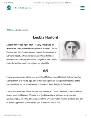 08:26, 27/10/2021 Lesbia Harford Poems - Biography of Poet Lesbia Harford · OZoFe.Com
https://ozofe.com/lesbia-harford/ 1/11
Search on OZofe...
 Home » Lesbia Harford
Lesbia Harford
Lesbia Harford (9 April 1891 – 5 July 1927) was an
Australian poet, novelist and political activist. Lesbia
Harford was born Lesbia Venner Keogh, the daughter of
Edmund Keogh, a financial agent, and his wife Helen
(née Moore), she was born with a congenital heart defect
that affected her health throughout her short life.
Life
Lesbia was educated at convent schools in Melbourne and Ballarat, but gave up her
Catholic faith at a young age, and in her teenage years took part in meetings of the
socialist Unitarian minister Frederick Sinclaire’s Free Religious Fellowship.
Lesbia was educated at the Sacré Cœur School at "Clifton", Malvern, Victoria; Mary's
Mount school at Ballarat, Victoria; and the University of Melbourne, where she
graduated LL.B. in 1916. She was one of the university's few women students and one
of its few opponents of Australia's part in the First World War.


 