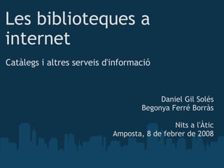 Les biblioteques a internet Catàlegs i altres serveis d'informació Daniel Gil Solés Begonya Ferré Borràs Nits a l'Àtic Amposta, 8 de febrer de 2008 