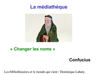 Les bibliothécaires et le monde qui vient / Dominique Lahary.
La médiathèque
« Changer les noms »
Confucius
 