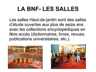 LA BNF- LES SALLES Les salles Haut-de-jardin sont des salles d’étude ouvertes aux plus de seize ans avec les collections encyclopédiques en libre accès (dictionnaires, livres, revues, publications universitaires, etc.). 