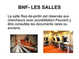 BNF- LES SALLES La salle Rez-de-jardin est réservée aux chercheurs avec accréditation.Peuvent y être consultés les documents rares ou anciens. 