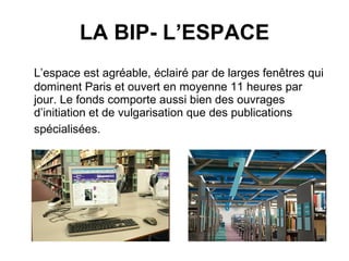 LA BIP- L’ESPACE L’espace est agréable, éclairé par de larges fenêtres qui dominent Paris et ouvert en moyenne 11 heures par jour. Le fonds comporte aussi bien des ouvrages d’initiation et de vulgarisation que des publications spécialisées.   