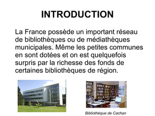 INTRODUCTION La France possède un important réseau de bibliothèques ou de médiathèques municipales. Même les petites communes en sont dotées et on est quelquefois surpris par la richesse des fonds de certaines bibliothèques de région. Bibliothèque de Cachan 
