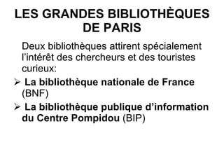 LES GRANDES BIBLIOTHÈQUES DE PARIS Deux bibliothèques attirent spécialement l’intérêt des chercheurs et des touristes curieux: La bibliothèque nationale de France  (BNF) La bibliothèque publique d’information du Centre Pompidou  (BIP) 