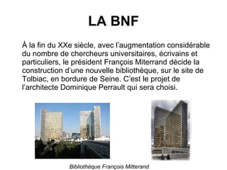 LA BNF À la fin du XXe siècle, avec l’augmentation considérable du nombre de chercheurs universitaires, écrivains et particuliers, le président François Miterrand décide la construction d’une nouvelle bibliothèque, sur le site de Tolbiac, en bordure de Seine. C’est le projet de l’architecte Dominique Perrault qui sera choisi. Bibliothèque François Mitterand 