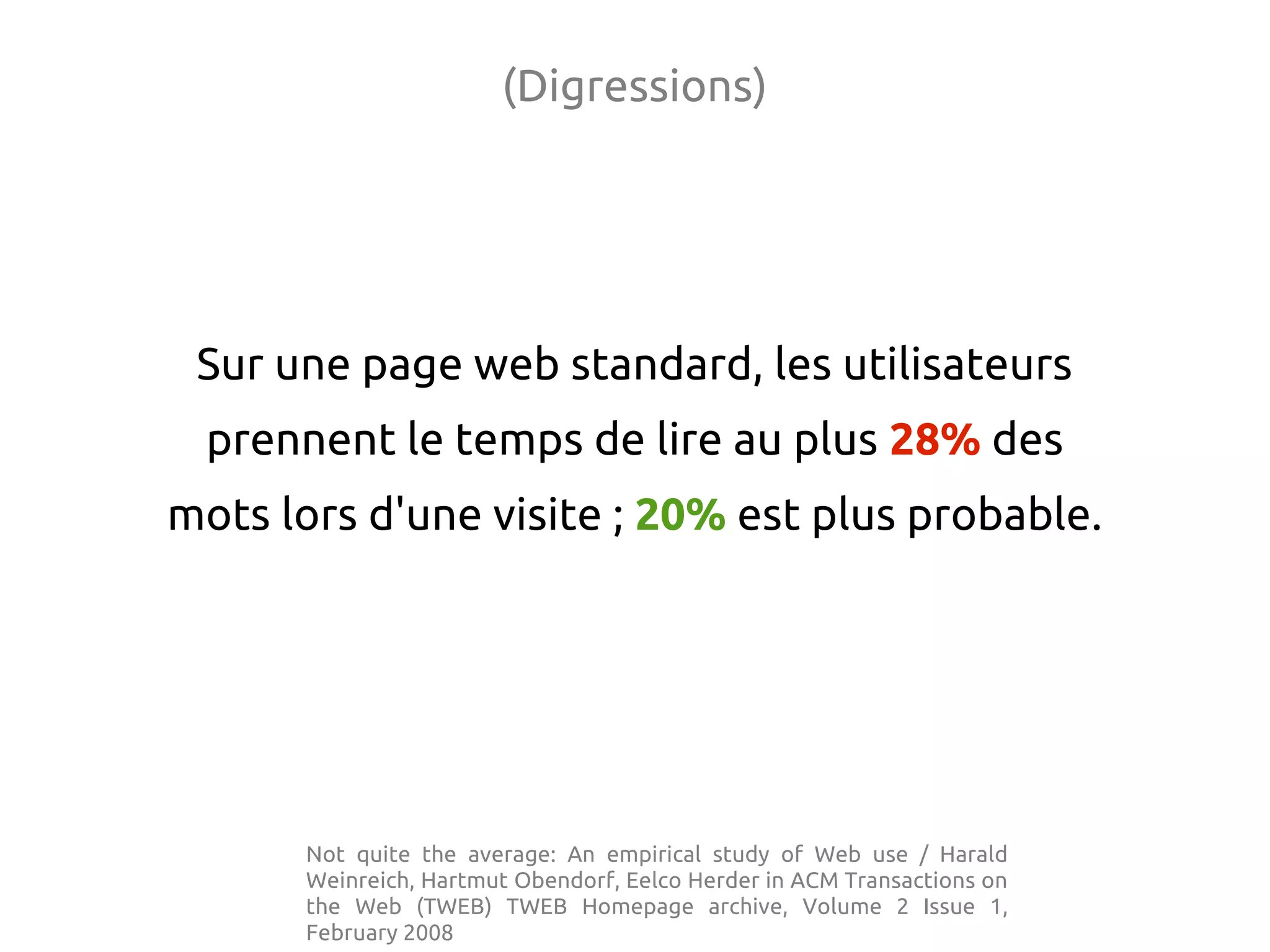 (Digressions)
Sur une page web standard, les utilisateurs
prennent le temps de lire au plus 28% des
mots lors d'une visite ; 20% est plus probable.
Not quite the average: An empirical study of Web use / Harald
Weinreich, Hartmut Obendorf, Eelco Herder in ACM Transactions on
the Web (TWEB) TWEB Homepage archive, Volume 2 Issue 1,
February 2008