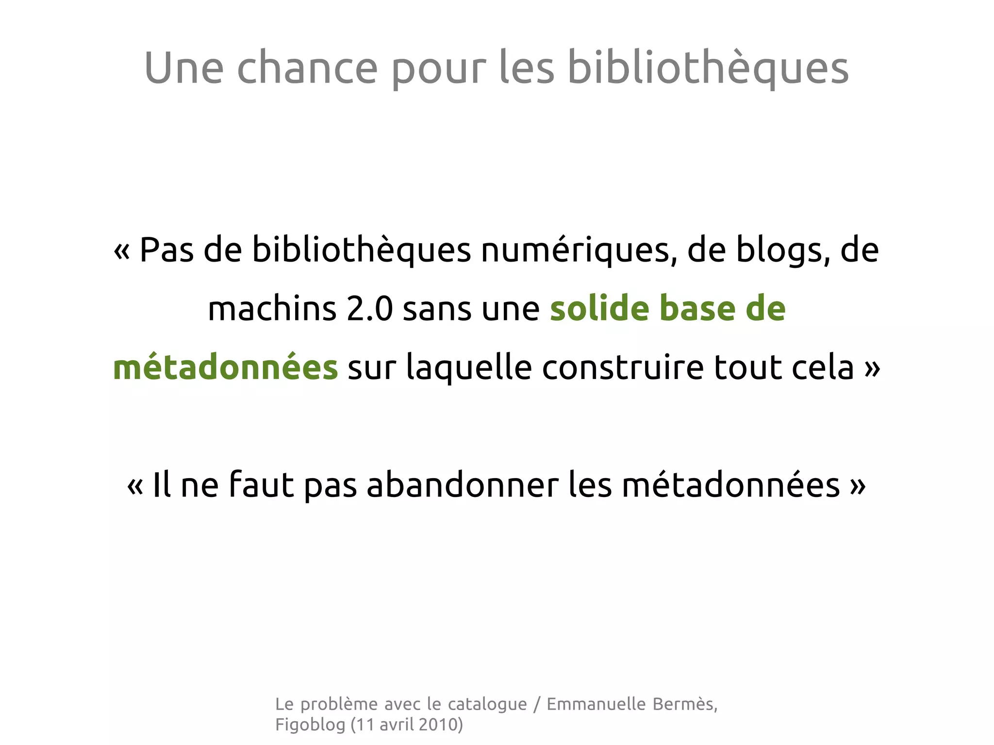 Une chance pour les bibliothèques
« Pas de bibliothèques numériques, de blogs, de
machins 2.0 sans une solide base de
métadonnées sur laquelle construire tout cela »
« Il ne faut pas abandonner les métadonnées »
Le problème avec le catalogue / Emmanuelle Bermès,
Figoblog (11 avril 2010)