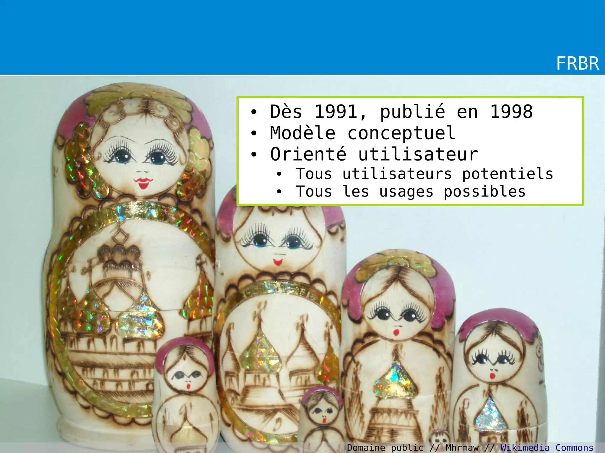 FRBR
● Dès 1991, publié en 1998
● Modèle conceptuel
● Orienté utilisateur
● Tous utilisateurs potentiels
● Tous les usages possibles
Domaine public // Mhrmaw // Wikimedia Commons