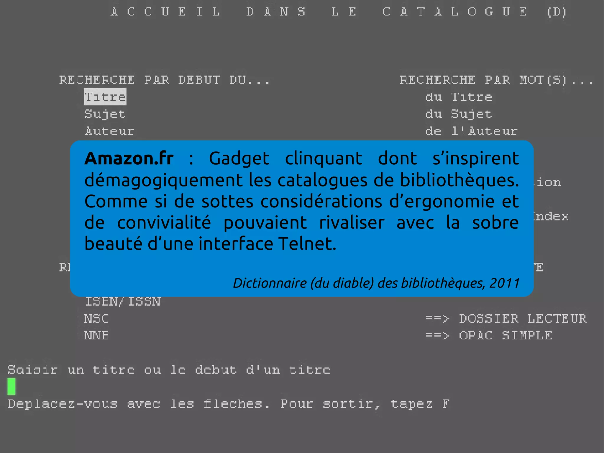 Amazon.fr : Gadget clinquant dont s’inspirent
démagogiquement les catalogues de bibliothèques.
Comme si de sottes considérations d’ergonomie et
de convivialité pouvaient rivaliser avec la sobre
beauté d’une interface Telnet.
Dictionnaire (du diable) des bibliothèques, 2011