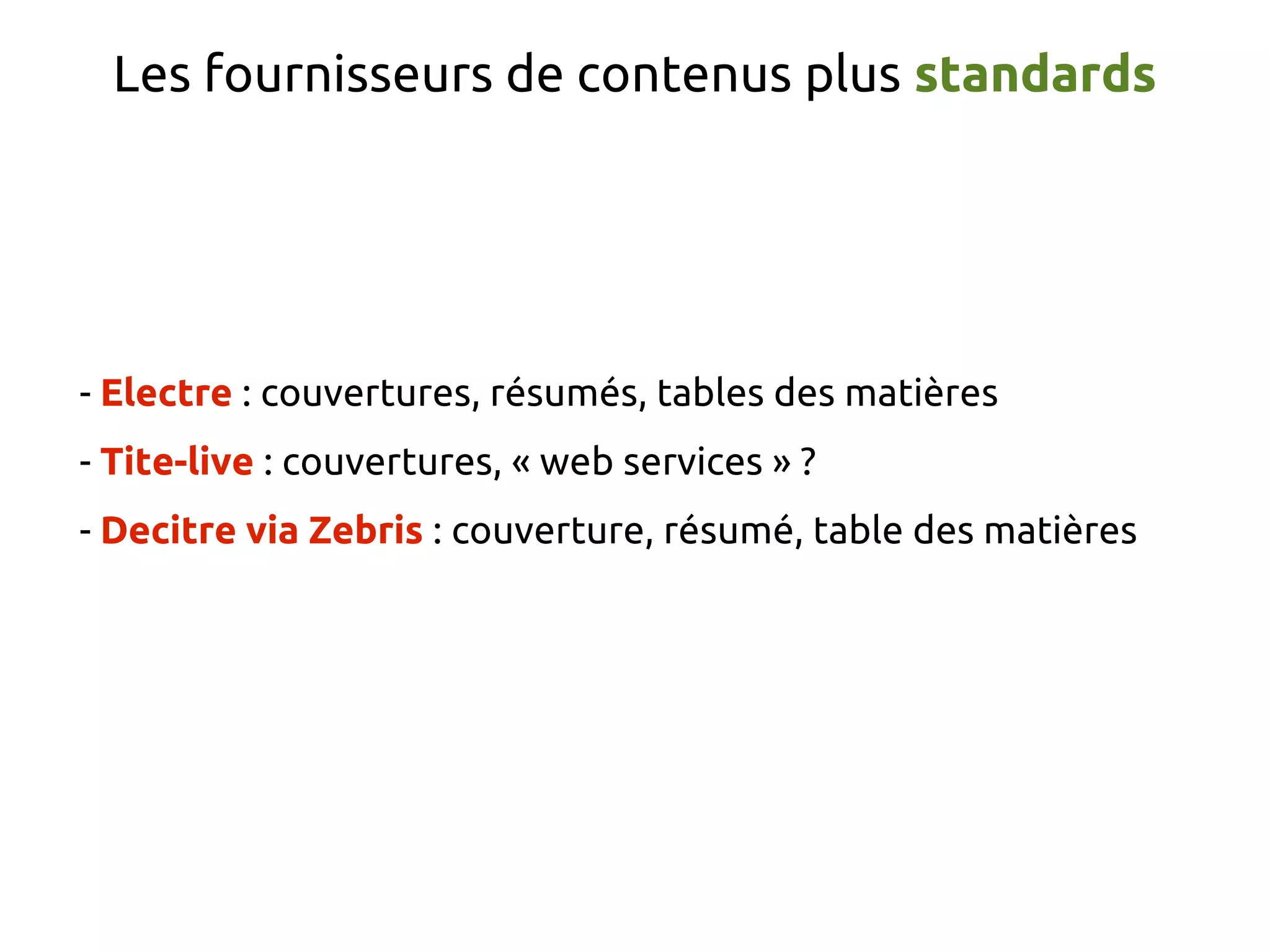 Les fournisseurs de contenus plus standards
- Electre : couvertures, résumés, tables des matières
- Tite-live : couvertures, « web services » ?
- Decitre via Zebris : couverture, résumé, table des matières
