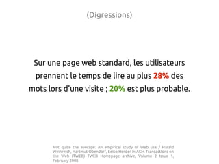 (Digressions)




 Sur une page web standard, les utilisateurs
 prennent le temps de lire au plus 28% des
mots lors d'une visite ; 20% est plus probable.




      Not quite the average: An empirical study of Web use / Harald
      Weinreich, Hartmut Obendorf, Eelco Herder in ACM Transactions on
      the Web (TWEB) TWEB Homepage archive, Volume 2 Issue 1,
      February 2008
 