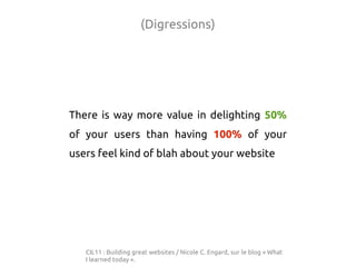 (Digressions)




There is way more value in delighting 50%
of your users than having 100% of your
users feel kind of blah about your website




   CIL11 : Building great websites / Nicole C. Engard, sur le blog « What
   I learned today ».
 