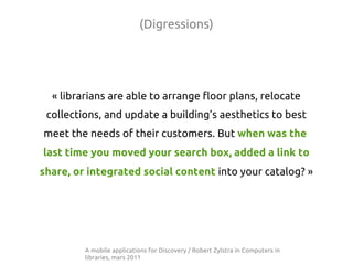 (Digressions)




  « librarians are able to arrange floor plans, relocate
 collections, and update a building’s aesthetics to best
meet the needs of their customers. But when was the
last time you moved your search box, added a link to
share, or integrated social content into your catalog? »




         A mobile applications for Discovery / Robert Zylstra in Computers in
         libraries, mars 2011
 
