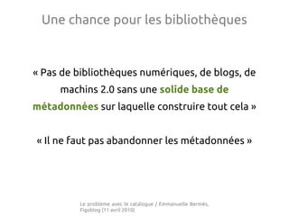 Une chance pour les bibliothèques


« Pas de bibliothèques numériques, de blogs, de
     machins 2.0 sans une solide base de
métadonnées sur laquelle construire tout cela »


« Il ne faut pas abandonner les métadonnées »




         Le problème avec le catalogue / Emmanuelle Bermès,
         Figoblog (11 avril 2010)
 