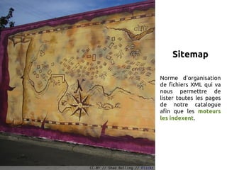 Sitemap

                                  Norme d'organisation
                                  de fichiers XML qui va
                                  nous permettre de
                                  lister toutes les pages
                                  de notre catalogue
                                  afin que les moteurs
                                  les indexent.




CC-BY // Shad Bolling // Flickr
 