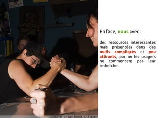 En face, nous avec :

                                des ressources intéressantes
                                mais présentées dans des
                                outils compliqués et peu
                                attirants, par où les usagers
                                ne commencent pas leur
                                recherche.




CC-BY // Dan Bennet // Flickr
 
