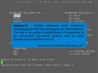 Amazon.fr : Gadget clinquant dont s’inspirent
démagogiquement les catalogues de bibliothèques.
Comme si de sottes considérations d’ergonomie et
de convivialité pouvaient rivaliser avec la sobre
beauté d’une interface Telnet.

                Dictionnaire (du diable) des bibliothèques, 2011
 