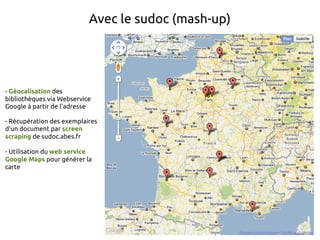 Avec le sudoc (mash-up)




- Géocalisation des
bibliothèques via Webservice
Google à partir de l'adresse

- Récupération des exemplaires
d'un document par screen
scraping de sudoc.abes.fr

- Utilisation du web service
Google Maps pour générer la
carte
 
