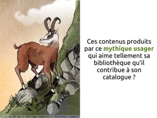 Ces contenus produits
                                                    par ce mythique usager
                                                     qui aime tellement sa
                                                       bibliothèque qu'il
                                                        contribue à son
                                                           catalogue ?




CC-BY-SA // Philippe Semeria // Wikimedia Commons
 