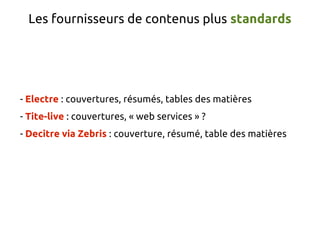 Les fournisseurs de contenus plus standards




- Electre : couvertures, résumés, tables des matières
- Tite-live : couvertures, « web services » ?
- Decitre via Zebris : couverture, résumé, table des matières
 