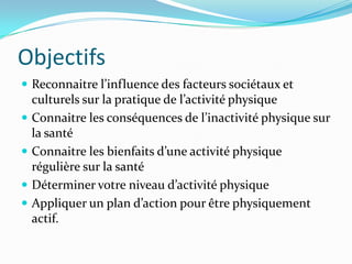Objectifs
 Reconnaitre l’influence des facteurs sociétaux et
    culturels sur la pratique de l’activité physique
   Connaitre les conséquences de l’inactivité physique sur
    la santé
   Connaitre les bienfaits d’une activité physique
    régulière sur la santé
   Déterminer votre niveau d’activité physique
   Appliquer un plan d’action pour être physiquement
    actif.
 