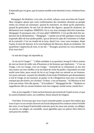 Il répondit que ces gens, que la nature semble avoir destinés à tout, n’étaient bons
à rien.

   Mangogul. Par Brahma, c’est cela ; en vérité, sultane, vous avez bien de l’esprit.
Mon voyageur ajoute que cette conformation des insulaires donnait au peuple
entier un certain air automate ; quand ils marchent, on dirait qu’ils arpentent ;
quand ils gesticulent, ils ont l’air de décrire des ﬁgures ; quand ils chantent, ils
déclament avec emphase. MIRZOZA. En ce cas, leur musique doit être mauvaise.
Mangogul. Et pourquoi cela, s’il vous plaît ? MIRZOZA. C’est qu’elle doit être au-
dessous de la déclamation. " Mangogul. " A peine eus-je fait quelques tours dans
la grande allée de leur jardin public, que je devins le sujet de l’entretien et l’objet
de la curiosité. C’est un tombé de la lune, disait l’un ; vous vous trompez, disait
l’autre, il vient de Saturne. Je le crois habitant de Mercure, disait un troisième. Un
quatrième s’approcha de moi, et me dit : " Étranger, pourrait-on vous demander
d’où vous êtes ?

  - Je suis du Congo, lui répondis-je.

   - Et où est le Congo ? " " J’allais satisfaire à sa question, lorsqu’il s’éleva autour
de moi un bruit de mille voix d’hommes et de femmes qui répétaient : " C’est un
Congo, c’est un Congo, c’est un Congo. " Assourdi de ce tintamarre, je me mis
mes mains sur mes oreilles, et je me hâtai de sortir du jardin. Cependant on avait
arrêté mon hôte, pour savoir de lui si un Congo était un animal ou un homme.
Les jours suivants, sa porte fut obsédée d’une foule d’habitants qui demandaient
à voir le Congo. Je me montrai ; je parlai ; et ils s’éloignèrent tous avec un mépris
marqué par des huées, en s’écriant : Fi donc, c’est un homme. " Ici Mirzoza se mit
à rire aux éclats. Puis elle ajouta : " Et la toilette ? " Mangogul lui dit : " Madame se
rappellerait-elle un certain brahme noir, fort original, moitié sensé, moitié fou ?

   - Oui, je me rappelle. C’était un bon homme qui mettait de l’esprit à tout, et que
les autres brahmes noirs, ses confrères, ﬁrent mourir de chagrin.

  - Fort bien. Il n’est pas que vous n’ayez entendu parler, ou peut-être même que
vous n’ayez vu un certain clavecin où il avait diapasoné les couleurs selon l’échelle
des sons, et sur lequel il prétendait exécuter pour les yeux une sonate, un allégro,
un presto, un adagio, un cantabile, aussi agréables que ces pièces bien faites le
sont pour les oreilles.




                                           59
 