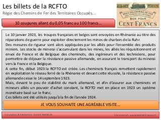 Conception & Réalisation : Gérald TANNEUR Site Internet : www.lesbilletsfrancais.fr
Les billets de la RCFTO
Régie des Chemins de Fer des Territoires Occupés...
10 coupures allant du 0,05 franc au 100 francs...
Le 10 janvier 1923, les troupes françaises et belges sont envoyées en Rhénanie au titre des
réparations de guerre pour exploiter directement les mines de charbon de la Ruhr.
Des mesures de rigueur sont alors appliquées par les alliés pour l’ensemble des produits
miniers. Les stocks de minerai s’accumulant dans les mines, les alliés les réquisitionnent et
envoi de France et de Belgique des cheminots, des ingénieurs et des techniciens, pour
permettre de déjouer la résistance passive allemande, en assurant le transport du minerai
vers la France et la Belgique.
A cette fin, début 1923 la RCFTO est créée. Les cheminots français remettent rapidement
en exploitation le réseau ferré de la Rhénanie et devant cette réussite, la résistance passive
allemande cesse le 14 septembre 1923.
Mais, devant le peu de stabilité du mark allemand, et afin d’assurer aux cheminots et
mineurs alliés un pouvoir d’achat constant, la RCFTO met en place en 1923 un système
monétaire basé sur le franc.
Ces billets ont été utilisés jusqu’à la fin de l’année 1924.
JE VOUS SOUHAITE UNE AGRÉABLE VISITE...
 