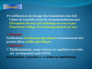 Dosage:
L’utlilisation de dosage des troponines cine fait
l’objet de la publication de recommendations par
l’European Society of Cardiology en 2010 et par
l’Américan College of Cardiology datant en 2012
Principe:
l’utilisation d’anticorps spécifiques reconnaissant des
parties dites cardio-spécifiques
Méthode:
 Prélevement: sang veineux ou capillaire sur tube
sec ou hépariné (non EDTA)
Précautions a prendre ===> éviter les interférences
 