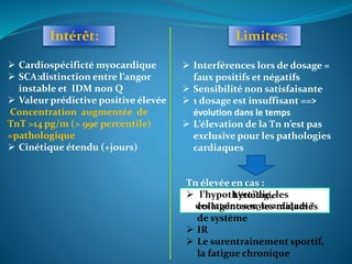 Intérêt: Limites:
 Cardiospécificté myocardique
 SCA:distinction entre l’angor
instable et IDM non Q
 Valeur prédictive positive élevée
Concentration augmentée de
TnT >14 pg/m (> 99e percentile)
=pathologique
 Cinétique étendu (+jours)
 Interférences lors de dosage =
faux positifs et négatifs
 Sensibilité non satisfaisante
 1 dosage est insuffisant ==>
évolution dans le temps
 L’élevation de la Tn n’est pas
exclusive pour les pathologies
cardiaques
L’étiologie
des atteintes myocardiques ?
Tn élevée en cas :
 l’hypothyroïdie, les
collagénoses, les maladies
de système
 IR
 Le surentrainement sportif,
la fatigue chronique
 