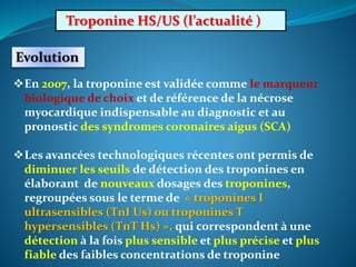 Troponine HS/US (l’actualité )
Evolution
En 2007, la troponine est validée comme le marqueur
biologique de choix et de référence de la nécrose
myocardique indispensable au diagnostic et au
pronostic des syndromes coronaires aigus (SCA)
Les avancées technologiques récentes ont permis de
diminuer les seuils de détection des troponines en
élaborant de nouveaux dosages des troponines,
regroupées sous le terme de « troponines I
ultrasensibles (TnI Us) ou troponines T
hypersensibles (TnT Hs) », qui correspondent à une
détection à la fois plus sensible et plus précise et plus
fiable des faibles concentrations de troponine
 