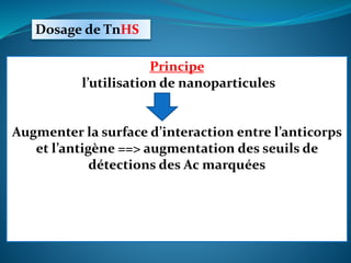 Dosage de TnHS
Épreuve
Détecter les valeurs
faibles de Tn (< 0,04 ng/mL)
Grâce aux avancées technologiques
Principe
l’utilisation de nanoparticules
Augmenter la surface d’interaction entre l’anticorps
et l’antigène ==> augmentation des seuils de
détections des Ac marquées
 