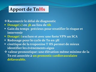 Apport de TnHs
Raccourcir le délai de diagnostic
 Dosage(+) en 3h au lieu de 6h
 Gain du temps précieux pour stratifier le risque et
intervenir
 Dosage(-):exclure et avec une forte VPN un SCA
 Redosage pour le cycle de Tn en 3H
 cinétique de la troponine T HS permet de mieux
identifier les évènements aigus
 valeur pronostique: une élévation même minime de la
Tn est associée à un pronostic cardiovasculaire
défavorable.
 