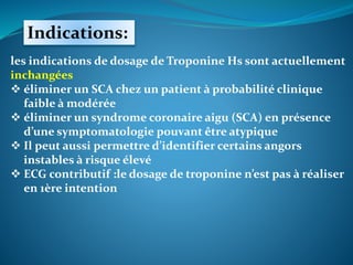 Indications:
les indications de dosage de Troponine Hs sont actuellement
inchangées
 éliminer un SCA chez un patient à probabilité clinique
faible à modérée
 éliminer un syndrome coronaire aigu (SCA) en présence
d’une symptomatologie pouvant être atypique
 Il peut aussi permettre d’identifier certains angors
instables à risque élevé
 ECG contributif :le dosage de troponine n’est pas à réaliser
en 1ère intention
 