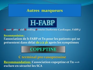 Autres marqueurs
H eart Fatty Acid B-inding Protein (Isoforme Cardiaque, FABP3)
Recommandation :
l’association de h-FABP et Tn pour les patients qui se
présentent dans délai de 2 à 3h après les symptômes
C terminal pro vasopressine
Recommandation: L’association copeptine et Tn ==>
exclure en sécurité les SCA
 