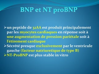 un peptide de 32AA est produit principalement
par les myocytes cardiaques en réponse soit à
une augmentation de pression pariétale soit à
l’étirement cardiaque
Sécrété presque exclusivement par le ventricule
gauche (facteur natriuretique de type B)
NT-ProBNP est plus stable in vitro
 