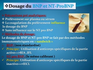 Dosage du BNP et NT-ProBNP
Précautions pré analytiques:
 Prélèvement sur plasma ou sérum
 La coagulation du prélèvement influence
le dosage du BNP
 Sans influence sur le NT pro BNP
Méthodes de dosage:
Le dosage de BNP et NT-pro BNP se fait par des méthodes
immunométriques en « sandwich »
o BNP: (non standardisé)
 Principe: Utilisation d'anticorps spécifiques de la partie
active==>RIA ,IFL
o NT-pro BNP: (le même calibrant )
 Principe: Utilisation d'anticorps spécifiques de la partie
inactive==>IECL
 