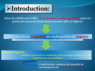Introduction:
Selon les chiffres de l’OMS , les pathologies cardiovasculaires sont à la
pointe de causes de décès dans le monde (58% en Algérie)
Défis à réduire le taux de mortalitéPrise en charge adaptable au cardiopathies en urgence
les biomarqueurs cardiaques émergeants (non ENZ) optimisent les
éléments de la prise en charge (diagnostic, pronostic, suivi du
traitement)
Précocité diagnostic
= meilleur pronostic et meilleure prise en charge thérapeutique
( repérfusion myocardique )
L’amélioration continue de la qualité de
ces marqueurs est le nouveau challenge
 