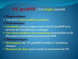 NT-proBNP : Un triple intérêt
Diagnostique:
 Une forte valeur prédictive positive
 Pronostique:
 Corrélation entre l’augmentation du NT-proBNP et la
sévérité de l’insuffisance cardiaque
 Une valeur prédictive du remodelage ventriculaire et de
distension ventriculaire gauche post IDM
Thérapeutique:
 Décroissance du NT-proBNP corrélée à l ’évolution
clinique
 Marqueur de choix pour évaluer le traitement de l’IC
 
