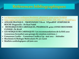 Références bibliographiques
 Les biomarqueurs cardiaques,Biochimie ,pharmacie 4eme année DrARAB
 http://apps.who.int/iris/bitstream/10665/112816/1/WHO_HIS_HSI_14.1_fre.pdf?ua=1
 ATELIER PRATIQUE : TROPONINES T Hs et NTproBNP -SYMPOSIUM
ROCHE Diagnostic : Dr Raaf Nabil
 BIOMARQUEURS CARDIAQUES, PHARMACIE 4eme ANNEE BIOCHIMIE
CLINIQU: Dr RAAF
 LES MARQUEURS CARDIAQUES Les recommandations de la HAS 2010
(consensus formalisé sans groupe de cotation extérieur..)
 Consensus Cardio - Consensus Cardio n°79 - mai 2012 - Attitudes
 Biochimie & Biologie Moléculaire Pr. J.L Carré
 Réalités cardiologiques 278 juin 2011
 