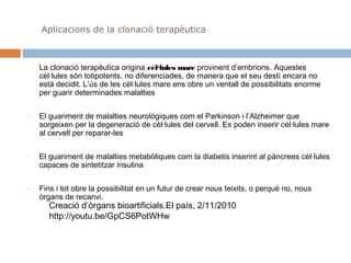 Aplicacions de la clonació terapèutica

La clonació terapèutica origina cèl·lules mare provinent d’embrions. Aquestes
cèl·lules són totipotents, no diferenciades, de manera que el seu destí encara no
està decidit. L’ús de les cèl·lules mare ens obre un ventall de possibilitats enorme
per guarir determinades malalties
o

o

o

El guariment de malalties neurològiques com el Parkinson i l’Alzheimer que
sorgeixen per la degeneració de cèl·lules del cervell. Es poden inserir cèl·lules mare
al cervell per reparar-les
El guariment de malalties metabòliques com la diabetis inserint al pàncrees cèl·lules
capaces de sintetitzar insulina
Fins i tot obre la possibilitat en un futur de crear nous teixits, o perquè no, nous
òrgans de recanvi.

Creació d’òrgans bioartificials.El país, 2/11/2010
http://youtu.be/GpCS6PotWHw

 