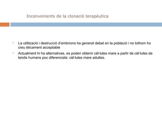 Inconvenients de la clonació terapèutica





La utilització i destrucció d’embrions ha generat debat en la població i no tothom ho
creu èticament acceptable
Actualment hi ha alternatives, es poden obtenir cèl·lules mare a partir de cèl·lules de
teixits humans poc diferenciats: cèl·lules mare adultes.

 