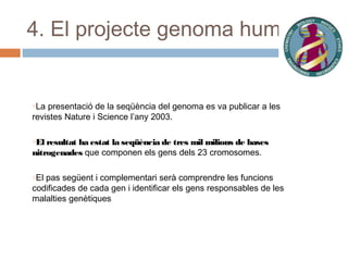 4. El projecte genoma humà

oLa

presentació de la seqüència del genoma es va publicar a les
revistes Nature i Science l’any 2003.
oEl resultat

ha estat la seqüència de tres mil milions de bases
nitrogenades que componen els gens dels 23 cromosomes.
oEl

pas següent i complementari serà comprendre les funcions
codificades de cada gen i identificar els gens responsables de les
malalties genètiques

 