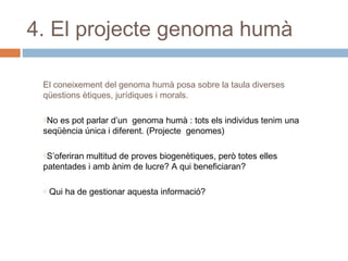 4. El projecte genoma humà
El coneixement del genoma humà posa sobre la taula diverses
qüestions ètiques, jurídiques i morals.
oNo

es pot parlar d’un genoma humà : tots els individus tenim una
seqüència única i diferent. (Projecte genomes)
oS’oferiran

multitud de proves biogenètiques, però totes elles
patentades i amb ànim de lucre? A qui beneficiaran?
o

Qui ha de gestionar aquesta informació?

 