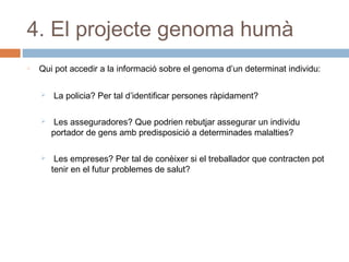 4. El projecte genoma humà
o

Qui pot accedir a la informació sobre el genoma d’un determinat individu:


La policia? Per tal d’identificar persones ràpidament?



Les asseguradores? Que podrien rebutjar assegurar un individu
portador de gens amb predisposició a determinades malalties?



Les empreses? Per tal de conèixer si el treballador que contracten pot
tenir en el futur problemes de salut?

 