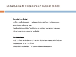 En l’actualitat té aplicacions en diversos camps:

En salut i medicina:
millora en la detecció i tractament de malalties: metabòliques,

o

genètiques, càncers, etc.
fabricació industrial d’antibiòtics, proteïnes humanes i vacunes

o

tècniques de reproducció assistida

o

En agricultura
millora dels vegetals per donar-los determinades característiques

o

augment de la productivitat

o

resistència a plagues i factors ambientals(sequera)

o

 