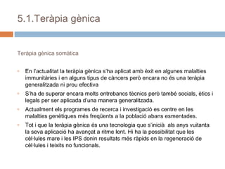 5.1.Teràpia gènica
Teràpia gènica somàtica
o

En l’actualitat la teràpia gènica s’ha aplicat amb èxit en algunes malalties
immunitàries i en alguns tipus de càncers però encara no és una teràpia
generalitzada ni prou efectiva

o

S’ha de superar encara molts entrebancs tècnics però també socials, ètics i
legals per ser aplicada d’una manera generalitzada.

o

Actualment els programes de recerca i investigació es centre en les
malalties genètiques més freqüents a la població abans esmentades.

o

Tot i que la teràpia gènica és una tecnologia que s’inicià als anys vuitanta
la seva aplicació ha avançat a ritme lent. Hi ha la possibilitat que les
cèl·lules mare i les IPS donin resultats més ràpids en la regeneració de
cèl·lules i teixits no funcionals.

 
