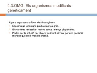 4.3.OMG: Els organismes modificats
genèticament
Alguns arguments a favor dels transgènics:
 Els conreus tenen una producció més gran.
 Els conreus necessiten menys adobs i menys plaguicides.
 Poden ser la solució per obtenir suficient aliment per una població
mundial que creix molt de pressa.

 